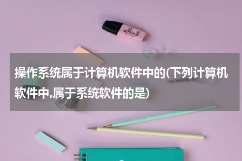 操作系统属于计算机软件中的(下列计算机软件中,属于系统软件的是)