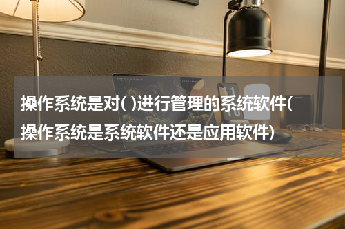 操作系统是对( )进行管理的系统软件(操作系统是系统软件还是应用软件)