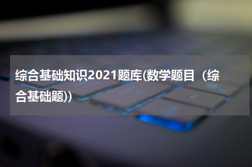 综合基础知识2021题库(数学题目（综合基础题))
