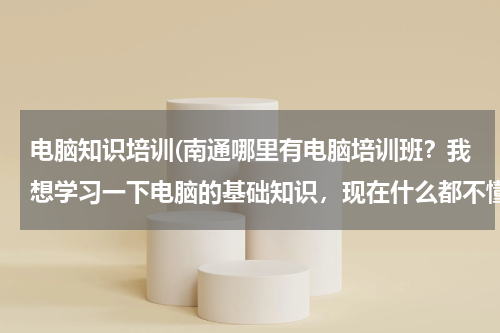 电脑知识培训(南通哪里有电脑培训班？我想学习一下电脑的基础知识，现在什么都不懂！大神们帮帮忙)