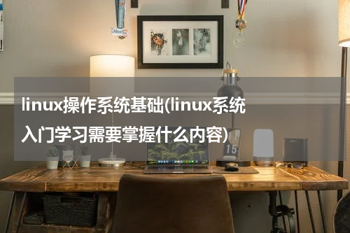 linux操作系统基础(linux系统入门学习需要掌握什么内容)