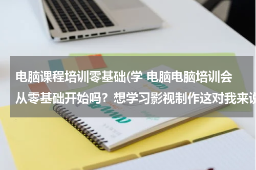 电脑课程培训零基础(学 电脑电脑培训会从零基础开始吗？想学习影视制作这对我来说很难)
