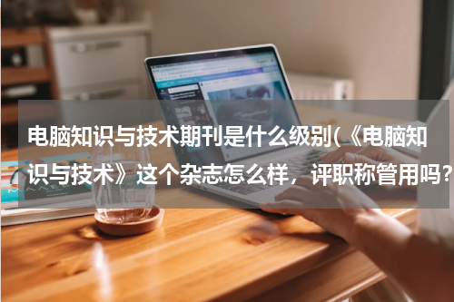 电脑知识与技术期刊是什么级别(《电脑知识与技术》这个杂志怎么样，评职称管用吗？)
