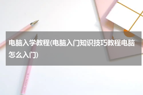 电脑入学教程(电脑入门知识技巧教程电脑怎么入门)
