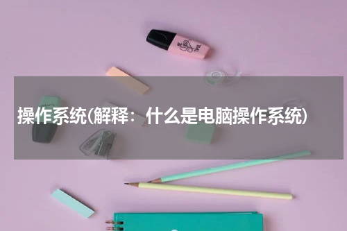 操作系统(解释：什么是电脑操作系统)