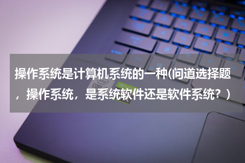操作系统是计算机系统的一种(问道选择题，操作系统，是系统软件还是软件系统？)
