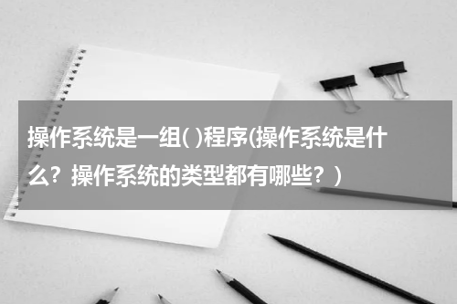 操作系统是一组( )程序(操作系统是什么？操作系统的类型都有哪些？)