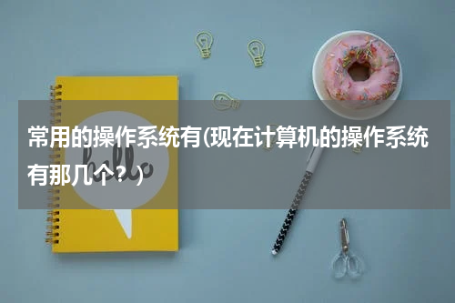 常用的操作系统有(现在计算机的操作系统有那几个？)