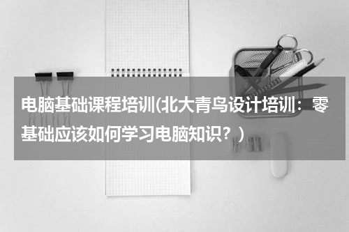 电脑基础课程培训(北大青鸟设计培训：零基础应该如何学习电脑知识？)