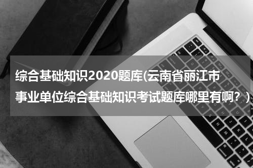 综合基础知识2020题库(云南省丽江市事业单位综合基础知识考试题库哪里有啊？)