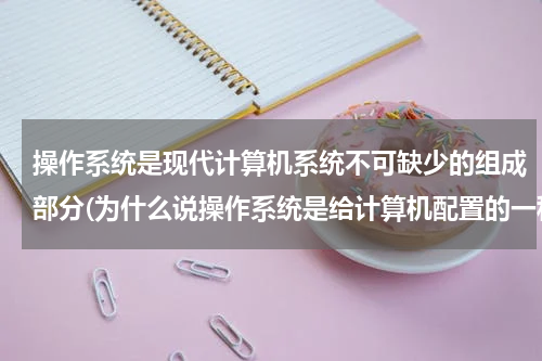 操作系统是现代计算机系统不可缺少的组成部分(为什么说操作系统是给计算机配置的一种必不可少的系统软件)