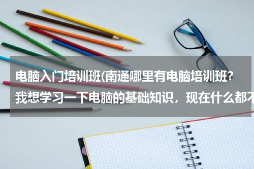 电脑入门培训班(南通哪里有电脑培训班？我想学习一下电脑的基础知识，现在什么都不懂！大神们帮帮忙)