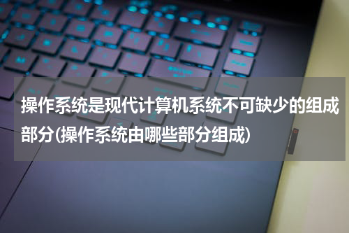操作系统是现代计算机系统不可缺少的组成部分(操作系统由哪些部分组成)