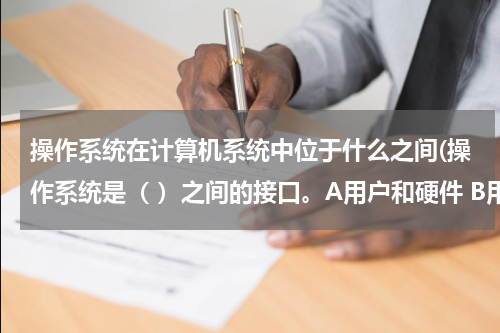 操作系统在计算机系统中位于什么之间(操作系统是（ ）之间的接口。A用户和硬件 B用户和软件 C 系统软件和应用软件)