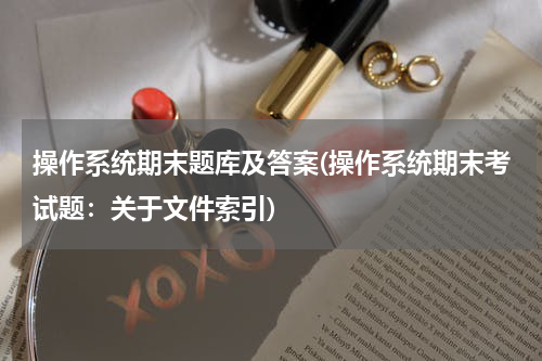 操作系统期末题库及答案(操作系统期末考试题：关于文件索引)