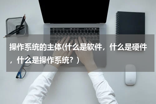 操作系统的主体(什么是软件，什么是硬件，什么是操作系统？)