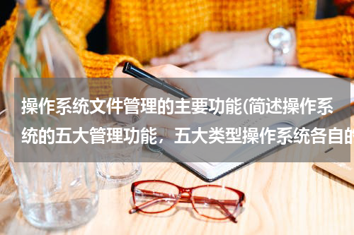 操作系统文件管理的主要功能(简述操作系统的五大管理功能，五大类型操作系统各自的特点。)