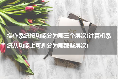 操作系统按功能分为哪三个层次(计算机系统从功能上可划分为哪那些层次)