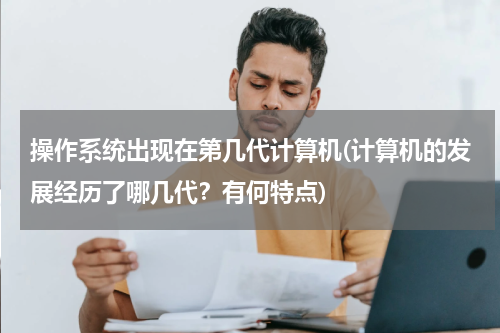 操作系统出现在第几代计算机(计算机的发展经历了哪几代？有何特点)