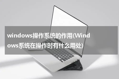 windows操作系统的作用(Windows系统在操作时有什么用处)