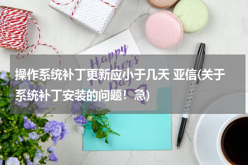 操作系统补丁更新应小于几天 亚信(关于系统补丁安装的问题！急)