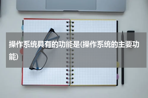 操作系统具有的功能是(操作系统的主要功能)