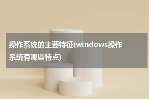 操作系统的主要特征(windows操作系统有哪些特点)