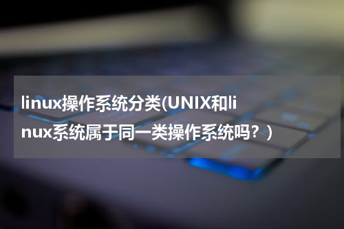 linux操作系统分类(UNIX和linux系统属于同一类操作系统吗？)