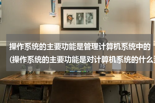 操作系统的主要功能是管理计算机系统中的(操作系统的主要功能是对计算机系统的什么资源和什么资源进行管理与控制。)