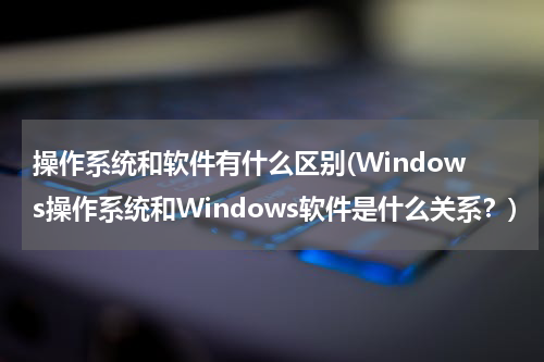 操作系统和软件有什么区别(Windows操作系统和Windows软件是什么关系？)