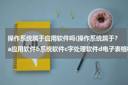 操作系统属于应用软件吗(操作系统属于？a应用软件b系统软件c字处理软件d电子表格软件)