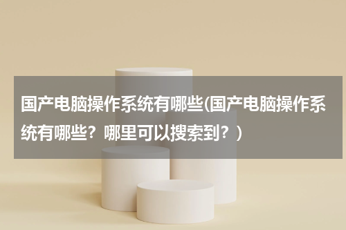 国产电脑操作系统有哪些(国产电脑操作系统有哪些？哪里可以搜索到？)