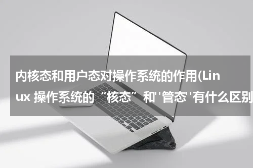 内核态和用户态对操作系统的作用(Linux 操作系统的“核态”和"管态"有什么区别)