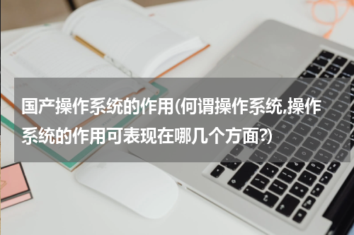 国产操作系统的作用(何谓操作系统,操作系统的作用可表现在哪几个方面?)