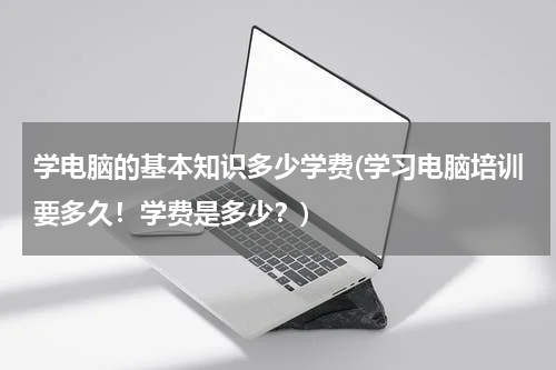 学电脑的基本知识多少学费(学习电脑培训要多久！学费是多少？)