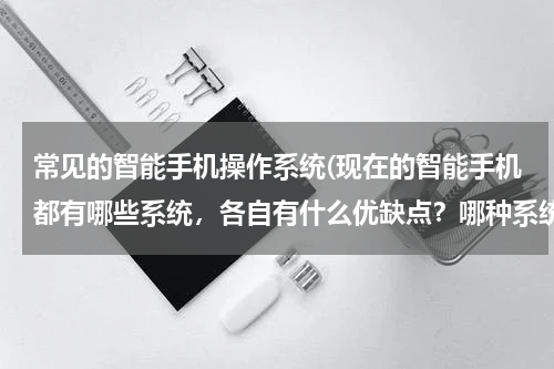 常见的智能手机操作系统(现在的智能手机都有哪些系统，各自有什么优缺点？哪种系统比较好用？)