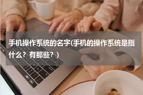 手机操作系统的名字(手机的操作系统是指什么？有那些？)
