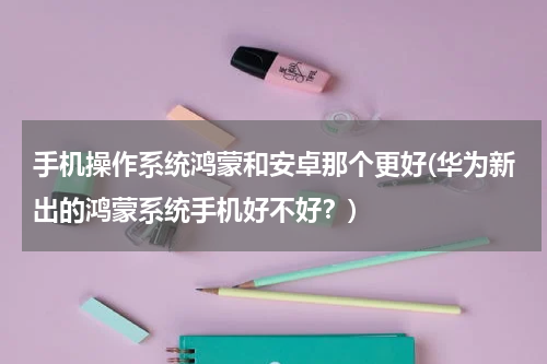 手机操作系统鸿蒙和安卓那个更好(华为新出的鸿蒙系统手机好不好？)