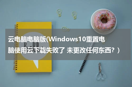 云电脑电脑版(Windows10重置电脑使用云下载失败了 未更改任何东西？)