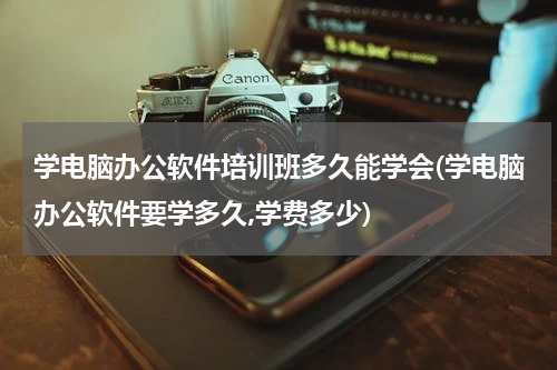 学电脑办公软件培训班多久能学会(学电脑办公软件要学多久,学费多少)