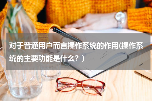 对于普通用户而言操作系统的作用(操作系统的主要功能是什么？)