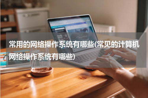 常用的网络操作系统有哪些(常见的计算机网络操作系统有哪些)