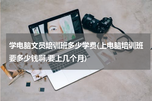 学电脑文员培训班多少学费(上电脑培训班要多少钱啊,要上几个月)