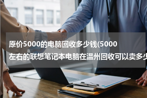 原价5000的电脑回收多少钱(5000左右的联想笔记本电脑在温州回收可以卖多少钱，固态硬盘的，)