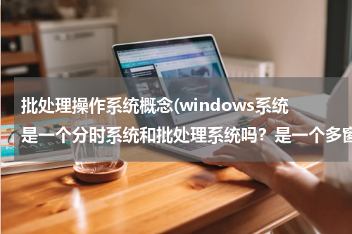 批处理操作系统概念(windows系统是一个分时系统和批处理系统吗？是一个多窗口的批处理系统吗？)