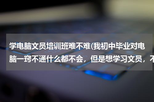 学电脑文员培训班难不难(我初中毕业对电脑一窍不通什么都不会，但是想学习文员，不知道文员需要懂些什么？难不难？做文员一定要会)