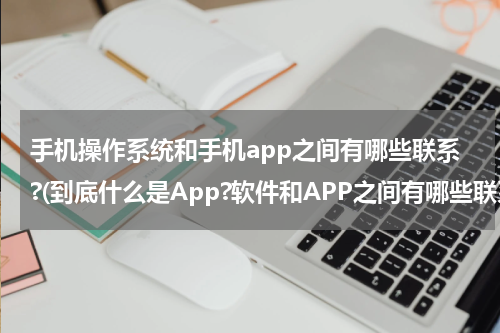 手机操作系统和手机app之间有哪些联系?(到底什么是App?软件和APP之间有哪些联系又有什么关系吗？)