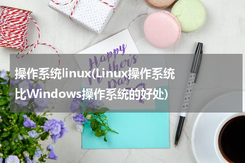 操作系统linux(Linux操作系统比Windows操作系统的好处)