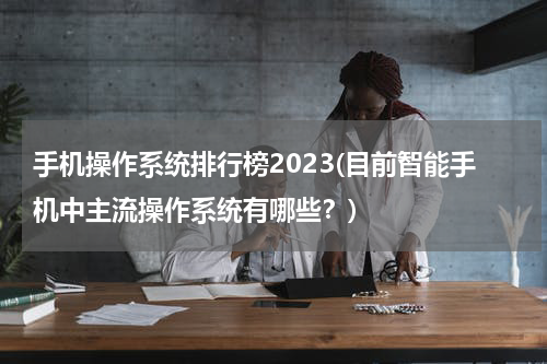 手机操作系统排行榜2023(目前智能手机中主流操作系统有哪些？)