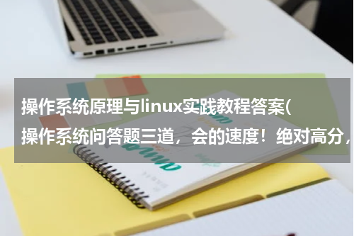 操作系统原理与linux实践教程答案(操作系统问答题三道，会的速度！绝对高分，答得好再送100分！！！)